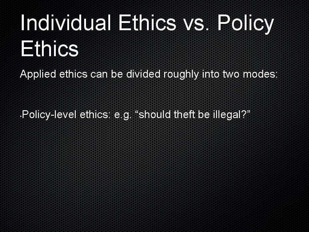 Individual Ethics vs. Policy Ethics Applied ethics can be divided roughly into two modes: