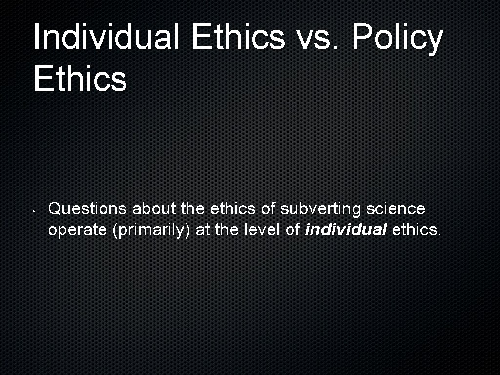 Individual Ethics vs. Policy Ethics • Questions about the ethics of subverting science operate