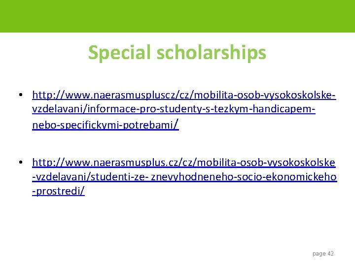 Special scholarships • http: //www. naerasmuspluscz/cz/mobilita-osob-vysokoskolskevzdelavani/informace-pro-studenty-s-tezkym-handicapemnebo-specifickymi-potrebami/ • http: //www. naerasmusplus. cz/cz/mobilita-osob-vysokoskolske -vzdelavani/studenti-ze- znevyhodneneho-socio-ekonomickeho -prostredi/