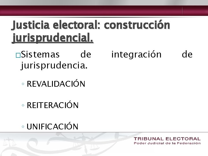 Justicia electoral: construcción jurisprudencial. �Sistemas de jurisprudencia. ◦ REVALIDACIÓN ◦ REITERACIÓN ◦ UNIFICACIÓN integración