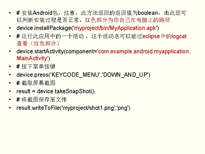  • # 安装Android包，注意，此方法返回的返回值为boolean，由此您可 以判断安装过程是否正常，红色部分为你自己在电脑上的路径 • device. install. Package('myproject/bin/My. Application. apk') • # 运行此应用中的一个活动