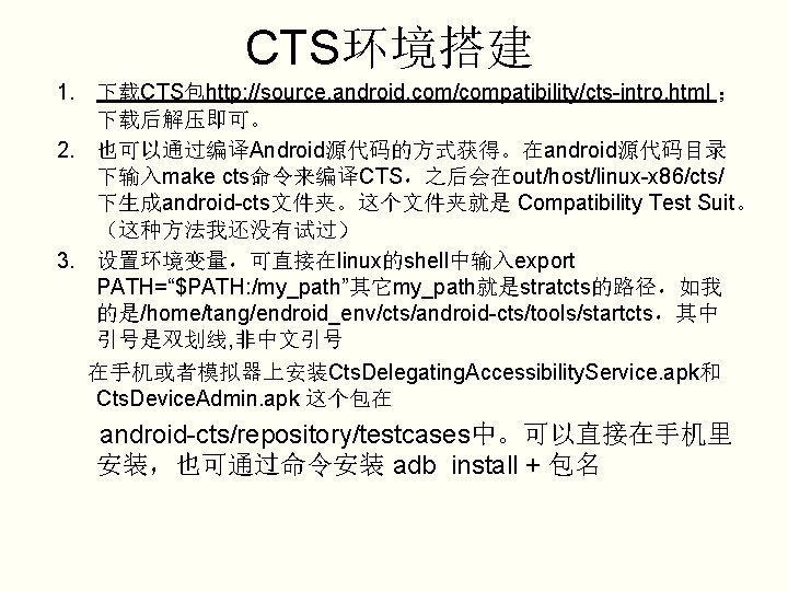 CTS环境搭建 1. 下载CTS包http: //source. android. com/compatibility/cts-intro. html ； 下载后解压即可。 2. 也可以通过编译Android源代码的方式获得。在android源代码目录 下输入make cts命令来编译CTS，之后会在out/host/linux-x 86/cts/