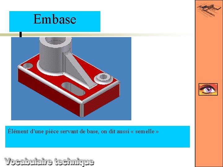 Embase Élément d’une pièce servant de base, on dit aussi « semelle » 