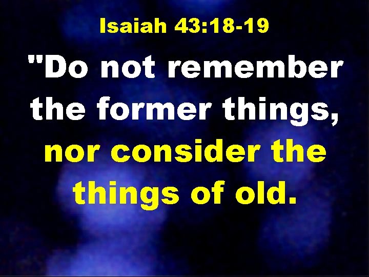 Isaiah 43: 18 -19 "Do not remember the former things, nor consider the things