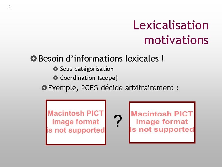 21 Lexicalisation motivations Besoin d’informations lexicales ! Sous-catégorisation Coordination (scope) Exemple, PCFG décide arbitrairement