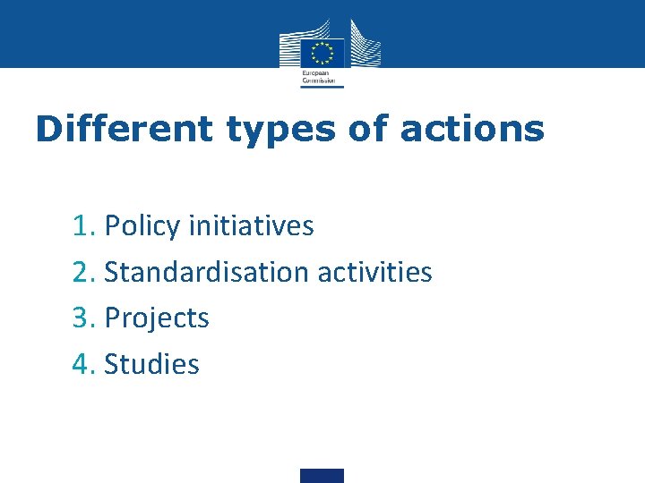 Different types of actions 1. Policy initiatives 2. Standardisation activities 3. Projects 4. Studies