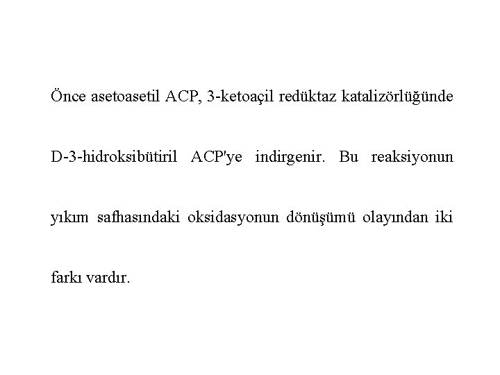 Önce asetoasetil ACP, 3 -ketoaçil redüktaz katalizörlüğünde D-3 -hidroksibütiril ACP'ye indirgenir. Bu reaksiyonun yıkım