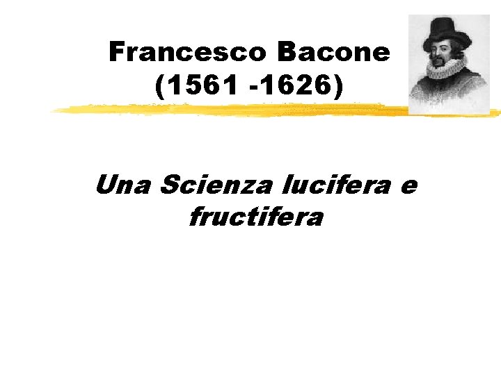 Francesco Bacone (1561 -1626) Una Scienza lucifera e fructifera 