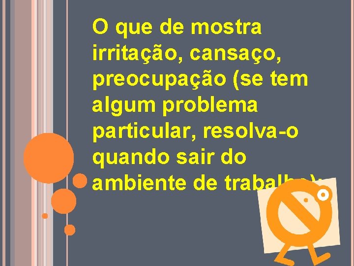 O que de mostra irritação, cansaço, preocupação (se tem algum problema particular, resolva-o quando