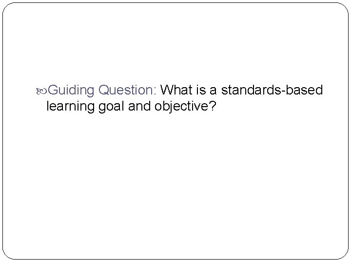 Guiding Question: What is a standards-based learning goal and objective? Guiding Question: What is a standards-based learning goal and objective?