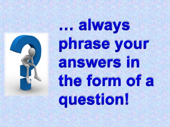 … always phrase your answers in the form of a question! 