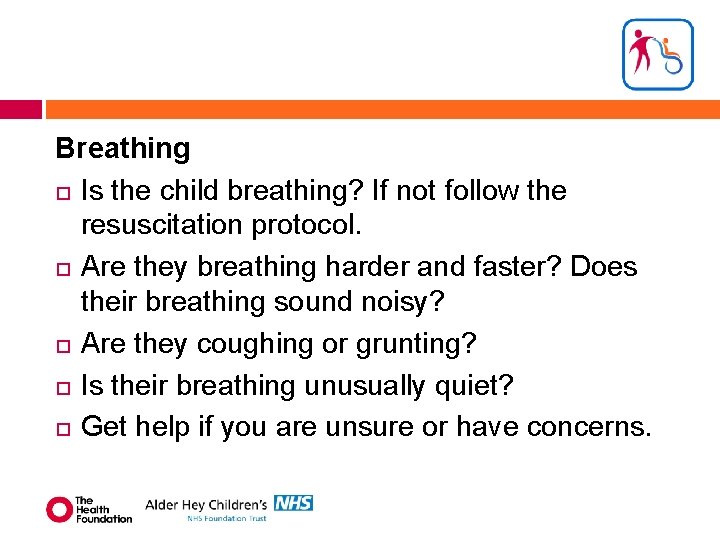 Breathing Is the child breathing? If not follow the resuscitation protocol. Are they breathing