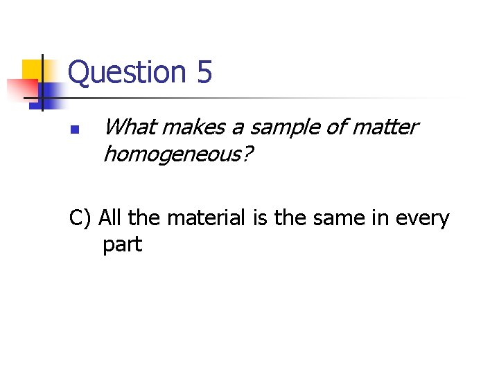 Question 5 n What makes a sample of matter homogeneous? C) All the material