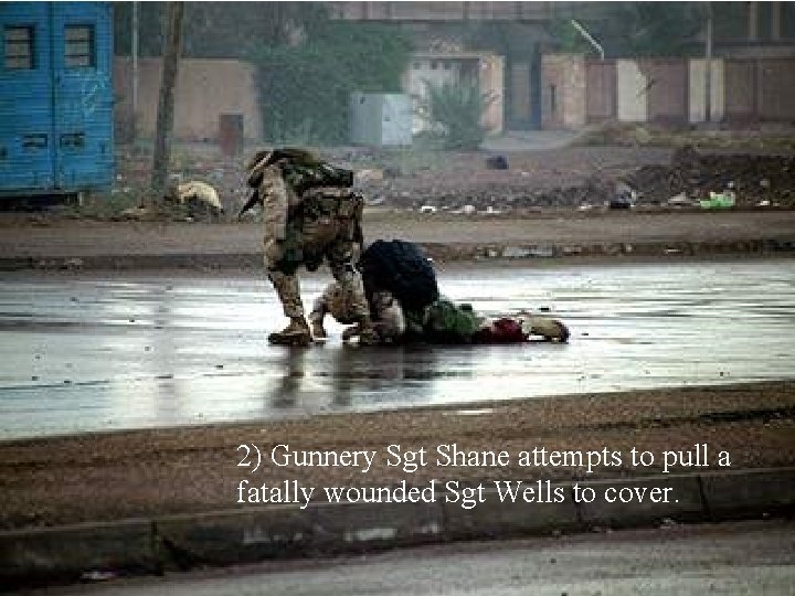 2) Gunnery Sgt Shane attempts to pull a fatally wounded Sgt Wells to cover.
