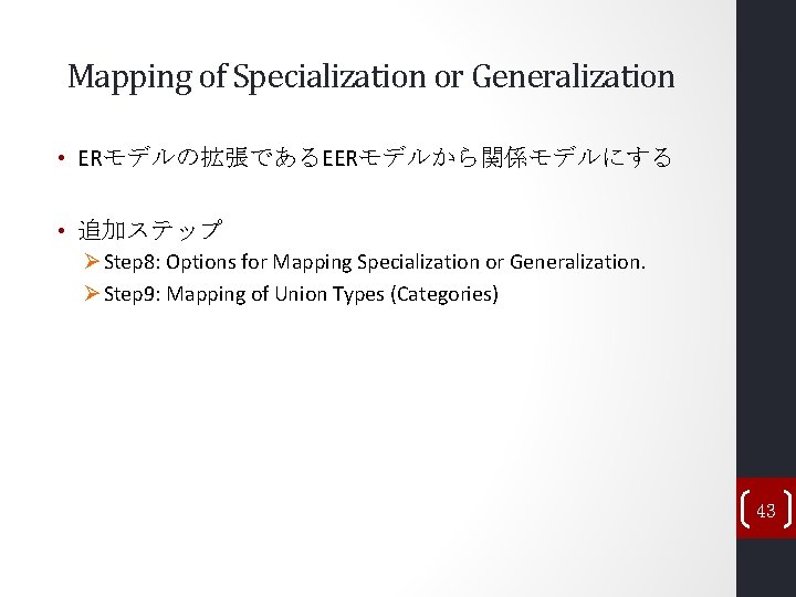 Mapping of Specialization or Generalization • ERモデルの拡張であるEERモデルから関係モデルにする • 追加ステップ Ø Step 8: Options for Mapping of Specialization or Generalization • ERモデルの拡張であるEERモデルから関係モデルにする • 追加ステップ Ø Step 8: Options for