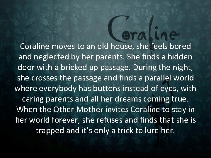 Coraline moves to an old house, she feels bored and neglected by her parents. Coraline moves to an old house, she feels bored and neglected by her parents.