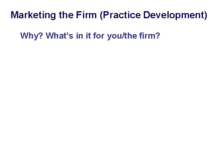 Marketing the Firm (Practice Development) Why? What’s in it for you/the firm? 