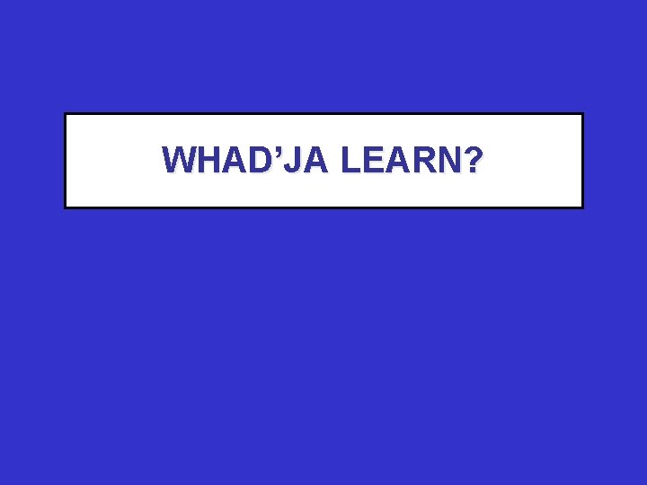 WHAD’JA LEARN? 
