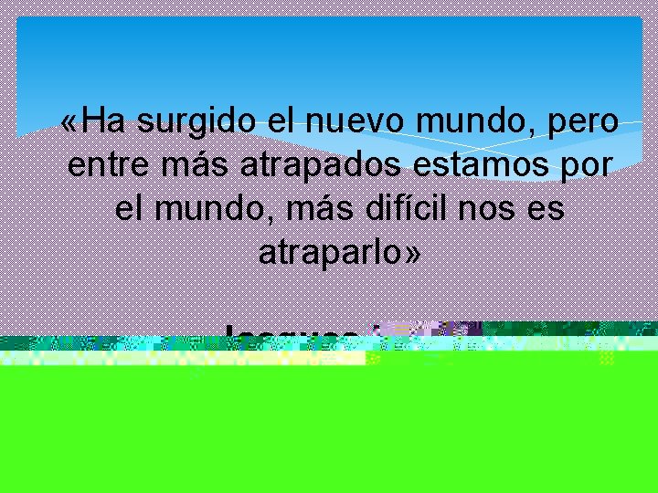  «Ha surgido el nuevo mundo, pero entre más atrapados estamos por el mundo,