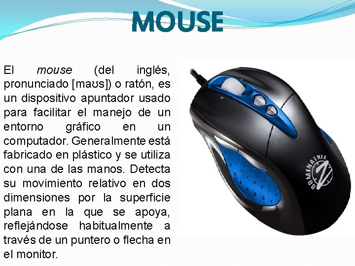 MOUSE El mouse (del inglés, pronunciado [maʊs]) o ratón, es un dispositivo apuntador usado