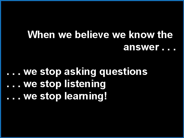 When we believe we know the answer. . . we stop asking questions. .