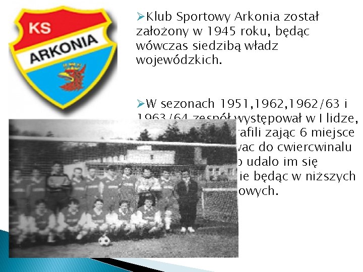 ØKlub Sportowy Arkonia został założony w 1945 roku, będąc wówczas siedzibą władz wojewódzkich. ØW