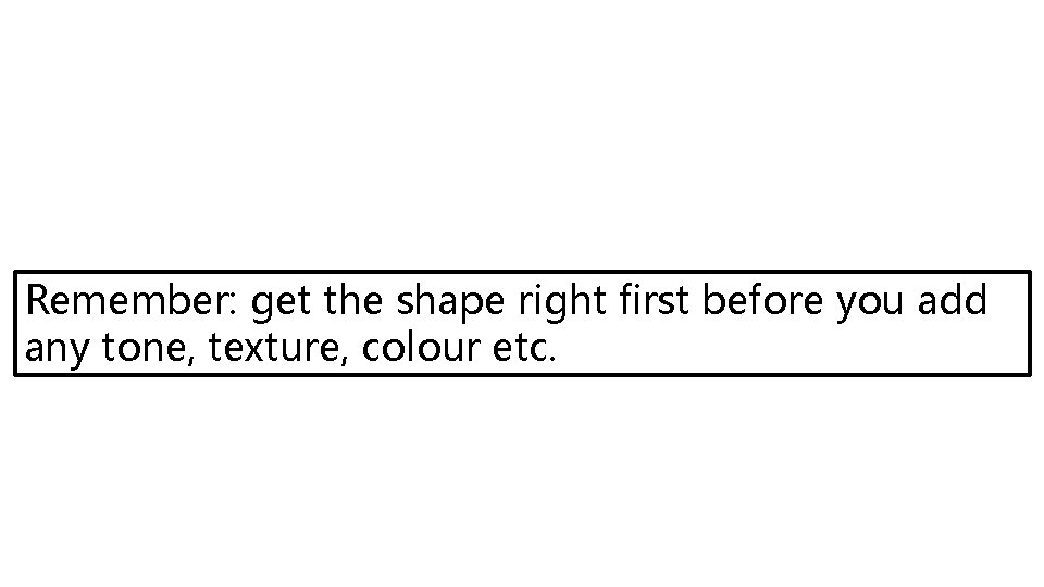 Remember: get the shape right first before you add any tone, texture, colour etc.