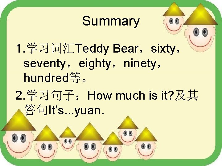 Summary 1. 学习词汇Teddy Bear，sixty， seventy，eighty，ninety， hundred等。 2. 学习句子：How much is it? 及其 答句It’s. .