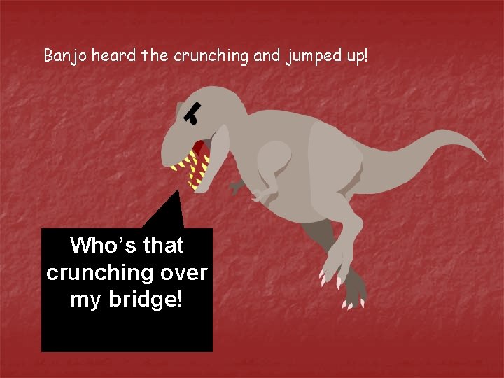 Banjo heard the crunching and jumped up! Who’s that crunching over my bridge! 
