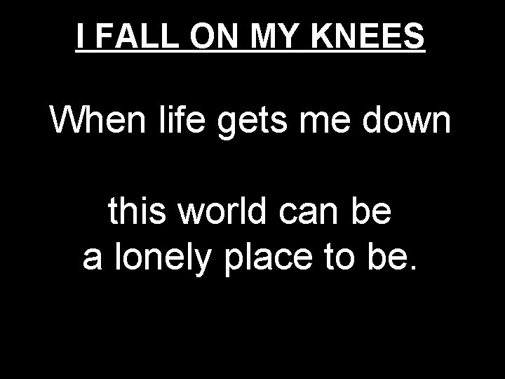 I FALL ON MY KNEES When life gets me down this world can be