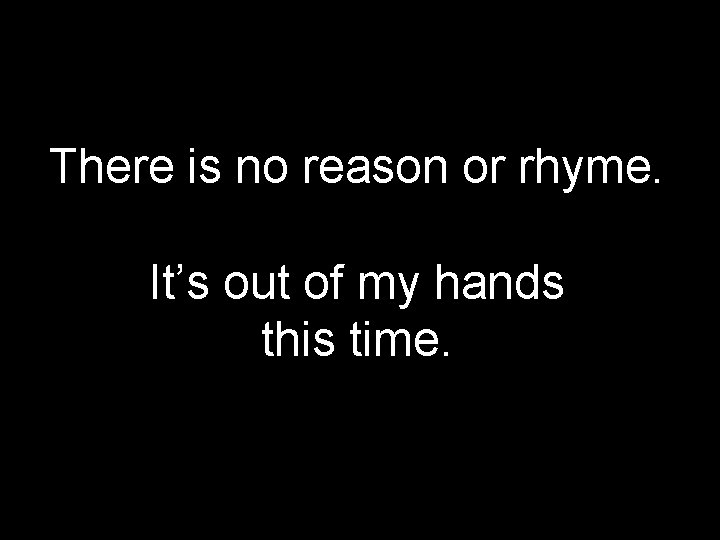 There is no reason or rhyme. It’s out of my hands this time. 