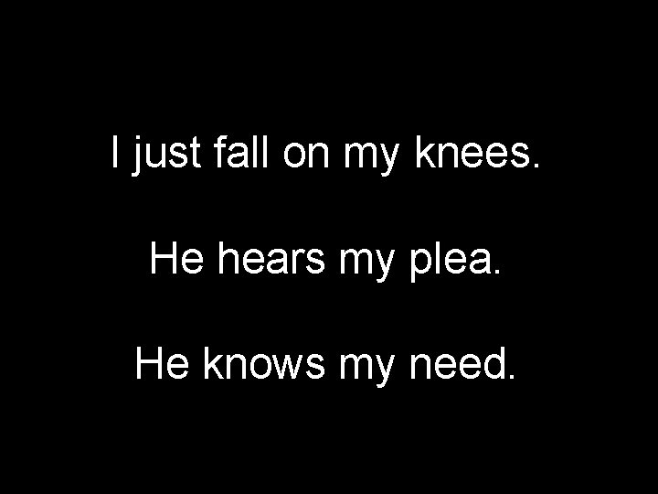 I just fall on my knees. He hears my plea. He knows my need.