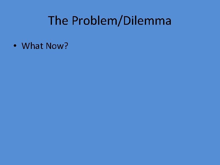 The Problem/Dilemma • What Now? 