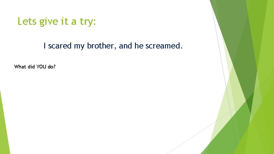 Lets give it a try: I scared my brother, and he screamed. What did