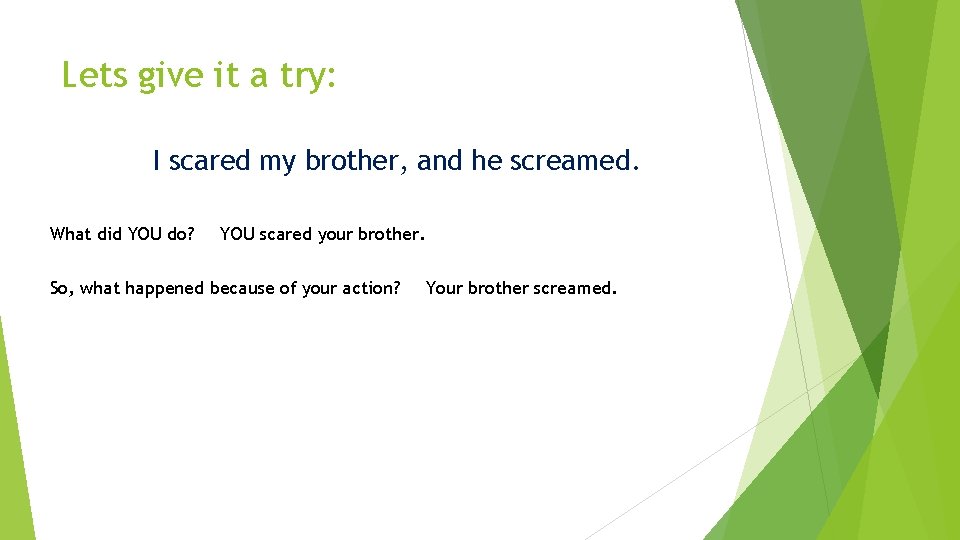 Lets give it a try: I scared my brother, and he screamed. What did