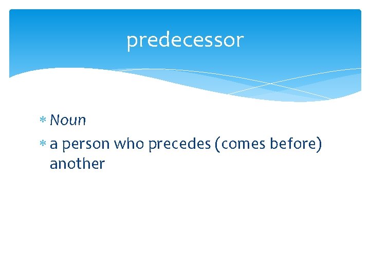 predecessor Noun a person who precedes (comes before) another 