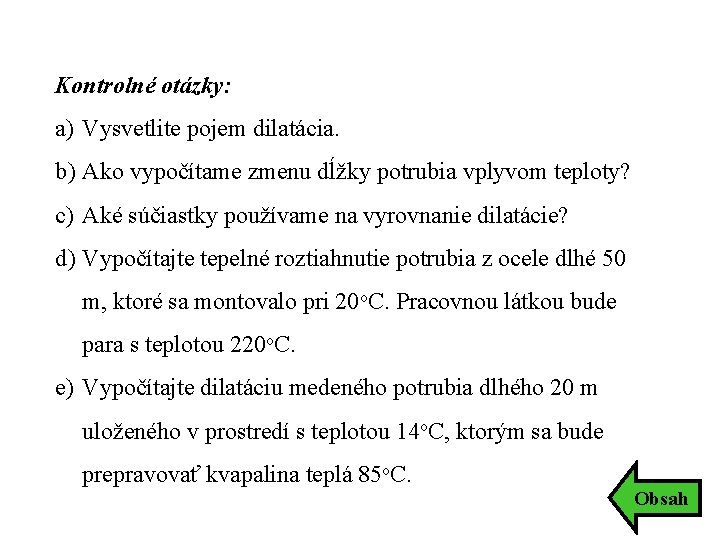 Kontrolné otázky: a) Vysvetlite pojem dilatácia. b) Ako vypočítame zmenu dĺžky potrubia vplyvom teploty? Kontrolné otázky: a) Vysvetlite pojem dilatácia. b) Ako vypočítame zmenu dĺžky potrubia vplyvom teploty?