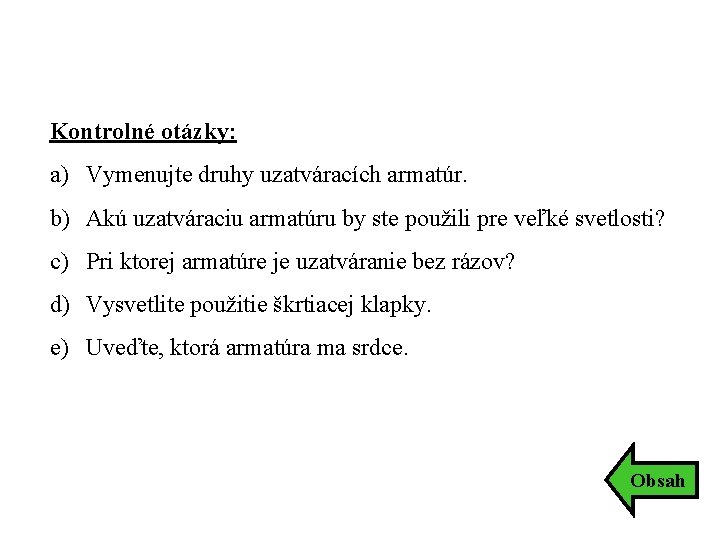 Kontrolné otázky: a) Vymenujte druhy uzatváracích armatúr. b) Akú uzatváraciu armatúru by ste použili Kontrolné otázky: a) Vymenujte druhy uzatváracích armatúr. b) Akú uzatváraciu armatúru by ste použili