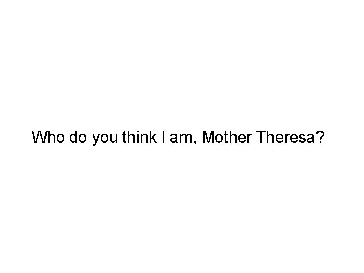 Who do you think I am, Mother Theresa? 