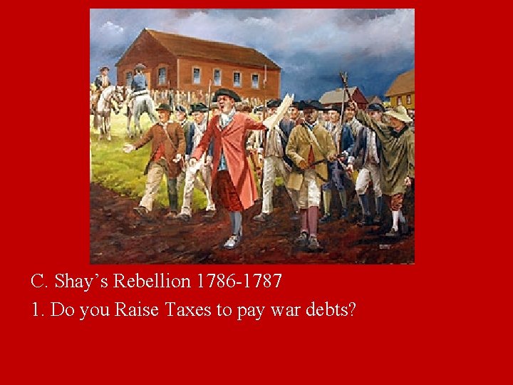 C. Shay’s Rebellion 1786 -1787 1. Do you Raise Taxes to pay war debts?