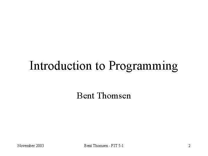 Introduction to Programming Bent Thomsen November 2003 Bent Thomsen - FIT 5 -1 2
