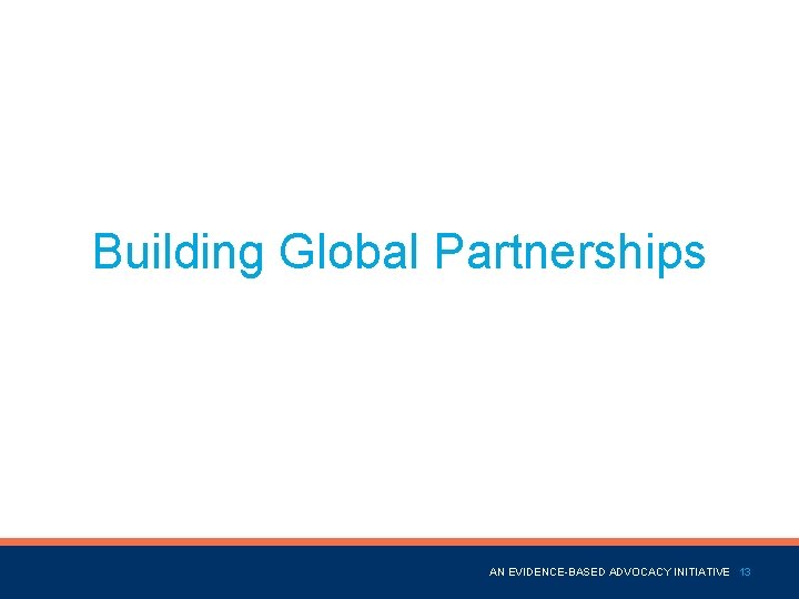 Building Global Partnerships Name of Presentation AN EVIDENCE-BASED ADVOCACY INITIATIVE 13 