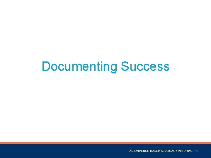 Documenting Success Name of Presentation AN EVIDENCE-BASED ADVOCACY INITIATIVE 19 