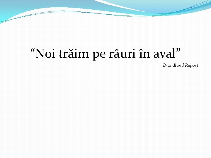 “Noi trăim pe râuri în aval” Brundland Report 