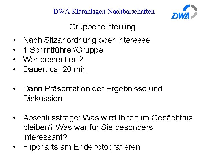 DWA Kläranlagen-Nachbarschaften Gruppeneinteilung • • Nach Sitzanordnung oder Interesse 1 Schriftführer/Gruppe Wer präsentiert? Dauer: