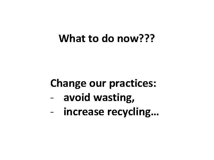 What to do now? ? ? Change our practices: - avoid wasting, - increase