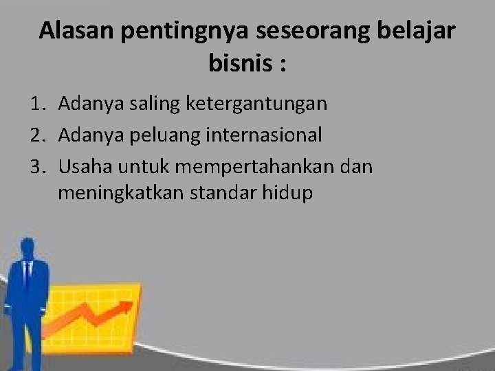 Alasan pentingnya seseorang belajar bisnis : 1. Adanya saling ketergantungan 2. Adanya peluang internasional