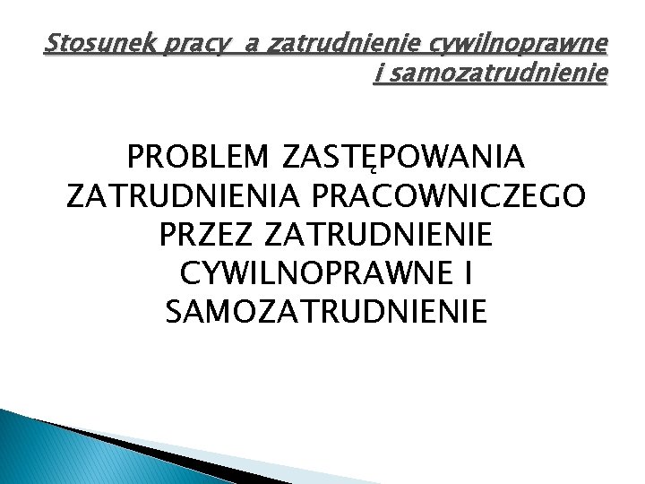 Stosunek pracy a zatrudnienie cywilnoprawne i samozatrudnienie PROBLEM ZASTĘPOWANIA ZATRUDNIENIA PRACOWNICZEGO PRZEZ ZATRUDNIENIE CYWILNOPRAWNE