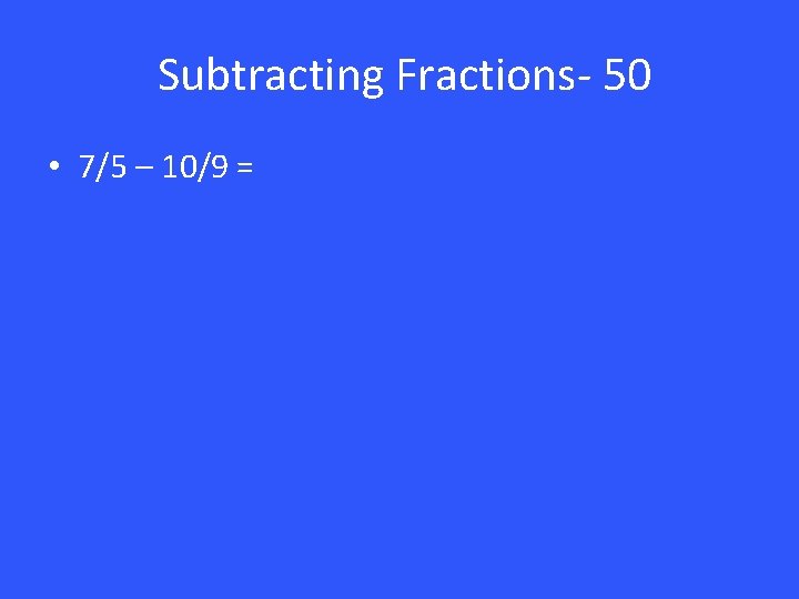 Subtracting Fractions- 50 • 7/5 – 10/9 = 