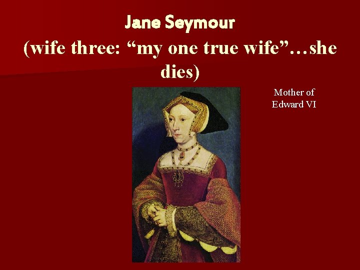 Jane Seymour (wife three: “my one true wife”…she dies) Mother of Edward VI 